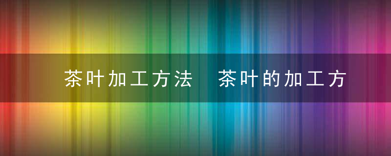 茶叶加工方法 茶叶的加工方法有哪些